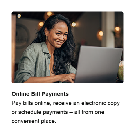 Online Bill Payments. Pay bills online, receive an electronic copy or schedule payments - all from one convenient place.