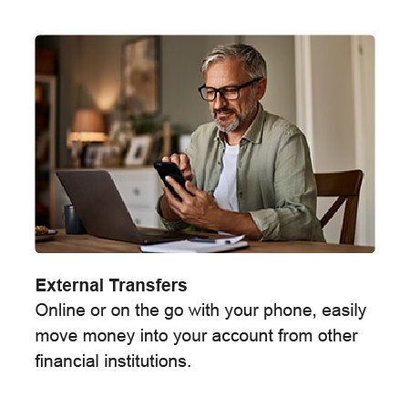 External Transfers. Online or on the go with your phone, easily move money into your account from other financial institutions.