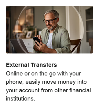 External Transfers. Online or on the go with your phone, easily move money into your account from other financial institutions.