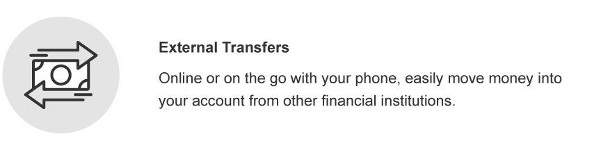External Transfers. Online or on the go with your phone, easily move money into your account from other financial institutions.