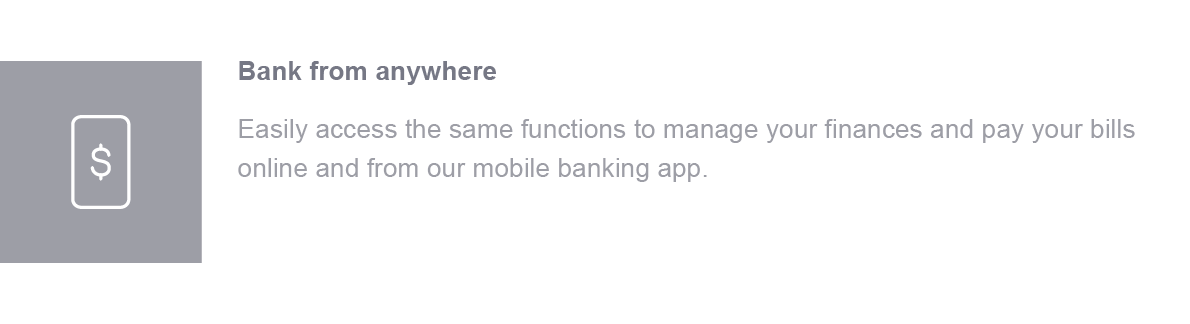 Bank from anywhere. Easily access the same functions to manage your finances and pay your bills online and from our mobile banking app.