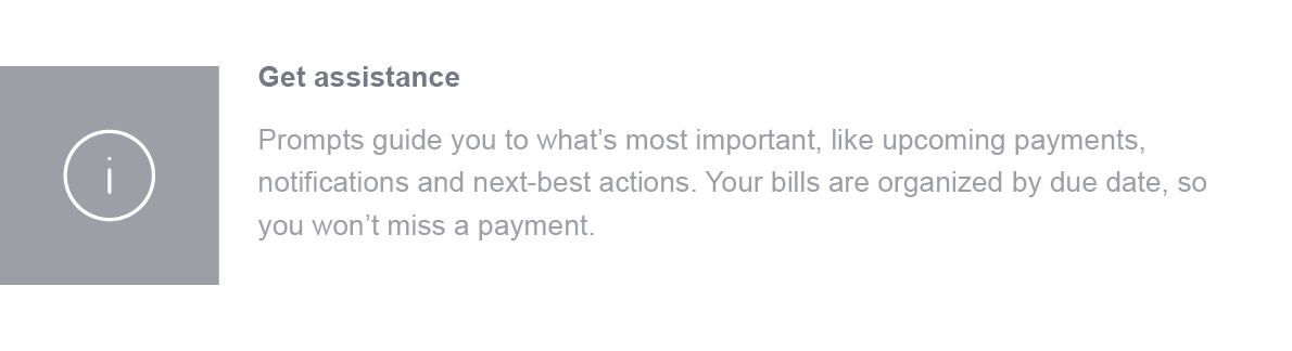 Get assistance. Prompts guide you to what's most important, like upcoming payments, notifications and next-best actions. Your bills are organized by due date, so you won't miss a payment. When scheduling your first payment to each merchant, allow 5 business days before the due date so your payment will not arrive late.