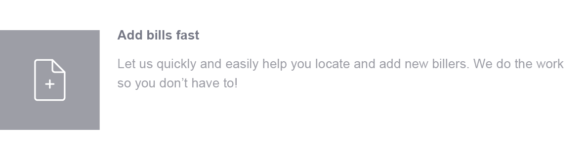 Add bills fast. Let us quickly and easily help you locate and add new billers. We do the work so you don't have to!