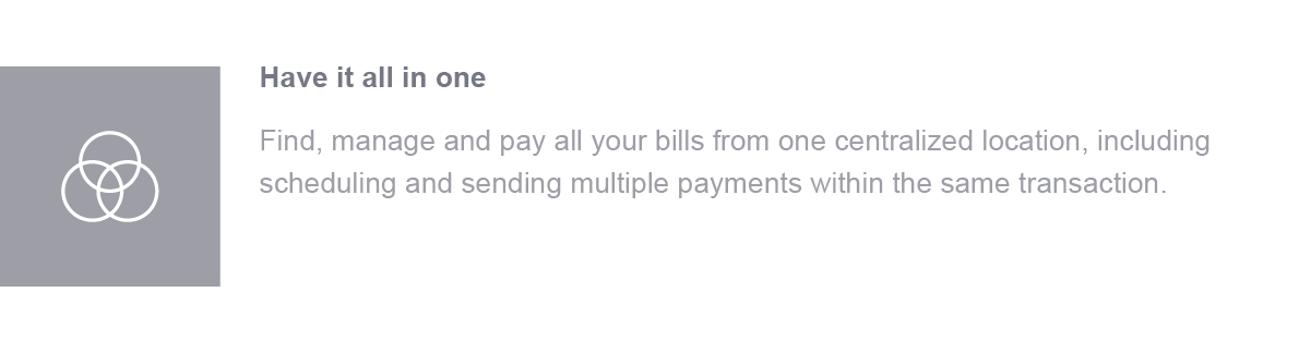 Have it all in one. Find, manage and pay all your bills from one centralized location, including scheduling and sending multiple payments within the same transaction.