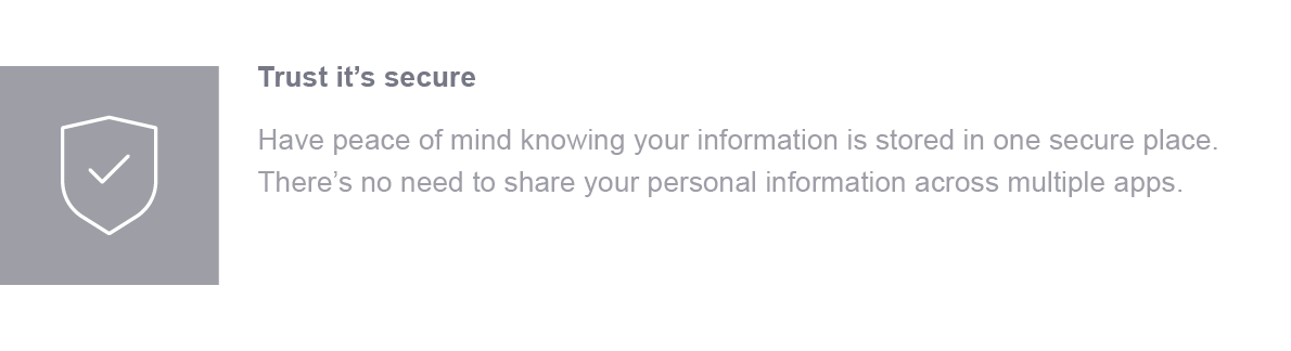 Trust it's secure. Have peace of mind knowing your information is stored in one secure place. There's no need to share your personal information across multiple apps.