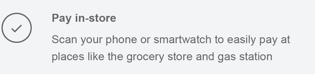 Pay in-store Scan your phone or smartwatch to easily pay at places like the grocery store and gas station