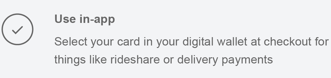 Use in-app Select your card in your digital wallet at checkout for things like rideshare or delivery payments