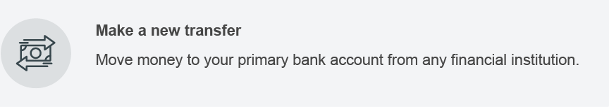 Make a new transfer. Move money to your primary bank account from any financial institution.