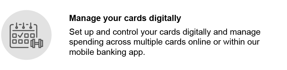 Manage your cards digitally. Set up and control your cards digitally and manage spending across multiple cards online or within our mobile banking app.