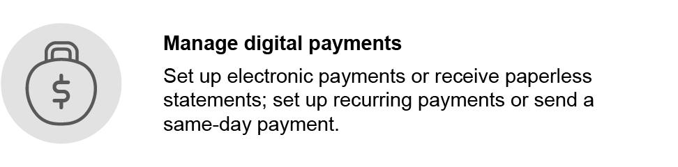 Manage digital payments. Set up electronic payments or receive paperless statements; set up recurring payments or send a same-day payment.