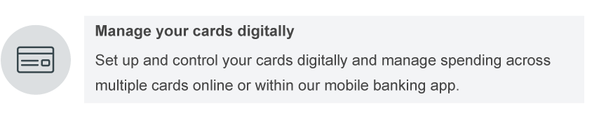Manage your cards digitally. Set up and control your cards digitally and manage spending across multiple cards online or within our mobile banking app.